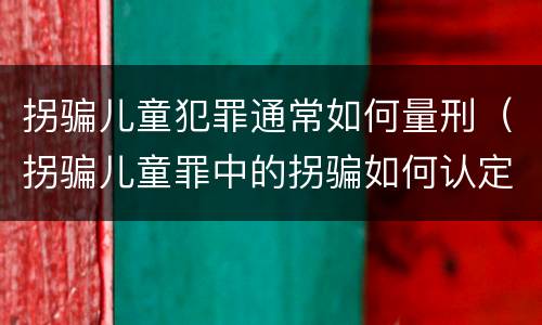 拐骗儿童犯罪通常如何量刑（拐骗儿童罪中的拐骗如何认定）
