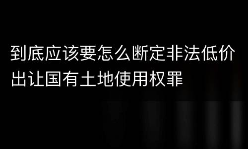 到底应该要怎么断定非法低价出让国有土地使用权罪