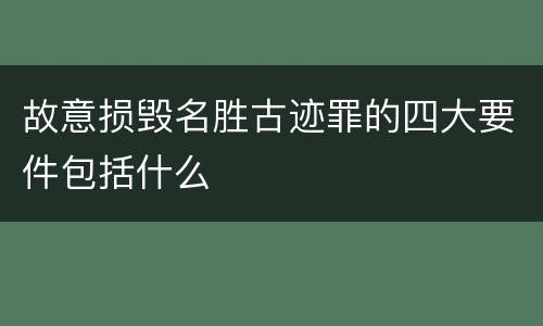 故意损毁名胜古迹罪的四大要件包括什么