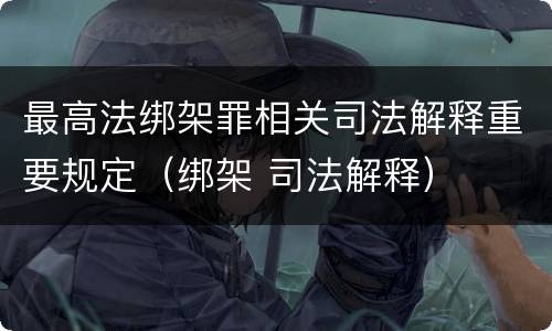 最高法绑架罪相关司法解释重要规定（绑架 司法解释）