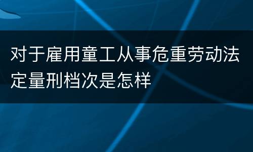 对于雇用童工从事危重劳动法定量刑档次是怎样