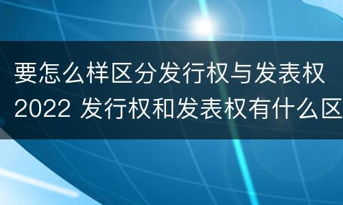 要怎么样区分发行权与发表权2022 发行权和发表权有什么区别