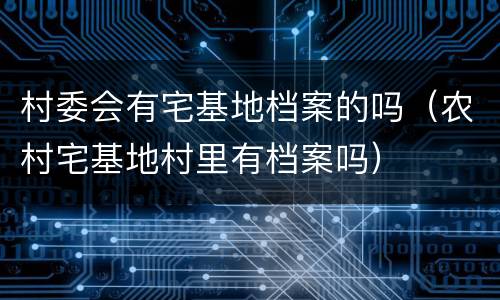 村委会有宅基地档案的吗（农村宅基地村里有档案吗）