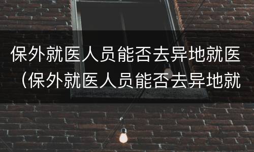 保外就医人员能否去异地就医（保外就医人员能否去异地就医）