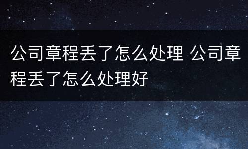 公司章程丢了怎么处理 公司章程丢了怎么处理好