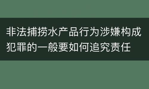 非法捕捞水产品行为涉嫌构成犯罪的一般要如何追究责任