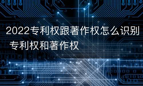 2022专利权跟著作权怎么识别 专利权和著作权