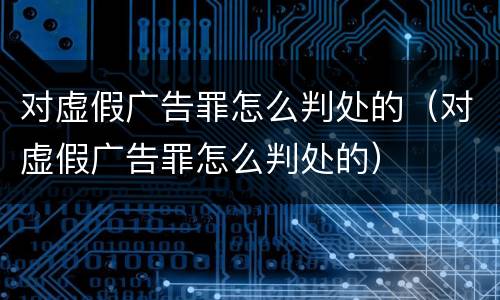 对虚假广告罪怎么判处的（对虚假广告罪怎么判处的）