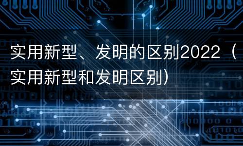 实用新型、发明的区别2022（实用新型和发明区别）