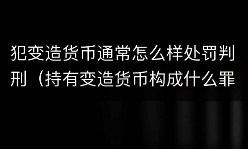 犯变造货币通常怎么样处罚判刑（持有变造货币构成什么罪）