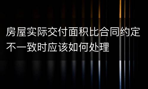 房屋实际交付面积比合同约定不一致时应该如何处理