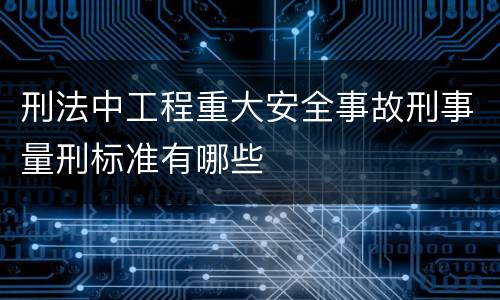 刑法中工程重大安全事故刑事量刑标准有哪些