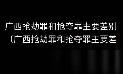 广西抢劫罪和抢夺罪主要差别（广西抢劫罪和抢夺罪主要差别是什么）