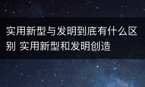 实用新型与发明到底有什么区别 实用新型和发明创造