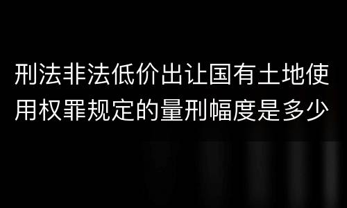 刑法非法低价出让国有土地使用权罪规定的量刑幅度是多少