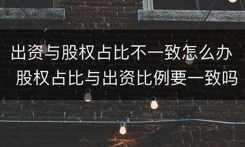出资与股权占比不一致怎么办 股权占比与出资比例要一致吗