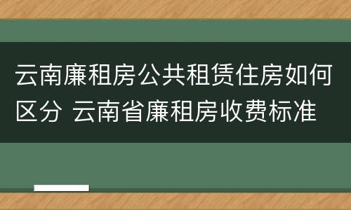 云南廉租房公共租赁住房如何区分 云南省廉租房收费标准