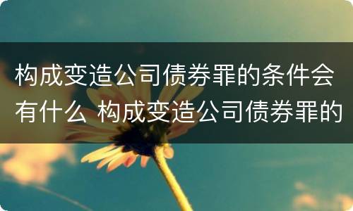 构成变造公司债券罪的条件会有什么 构成变造公司债券罪的条件会有什么影响