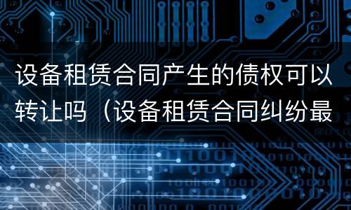 设备租赁合同产生的债权可以转让吗（设备租赁合同纠纷最有效的处理）