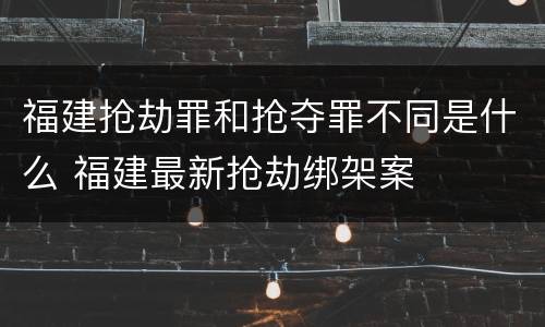 福建抢劫罪和抢夺罪不同是什么 福建最新抢劫绑架案