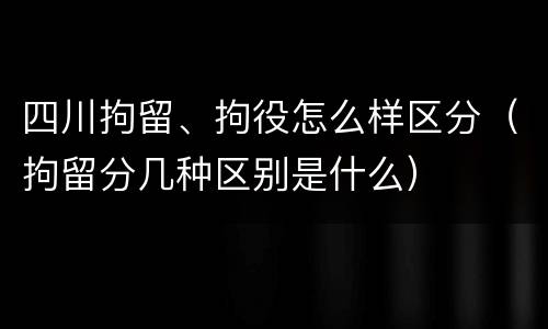四川拘留、拘役怎么样区分（拘留分几种区别是什么）