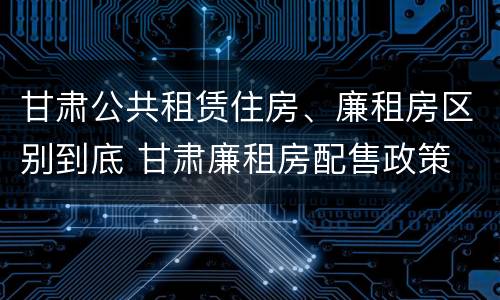 甘肃公共租赁住房、廉租房区别到底 甘肃廉租房配售政策