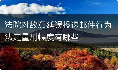 法院对故意延误投递邮件行为法定量刑幅度有哪些