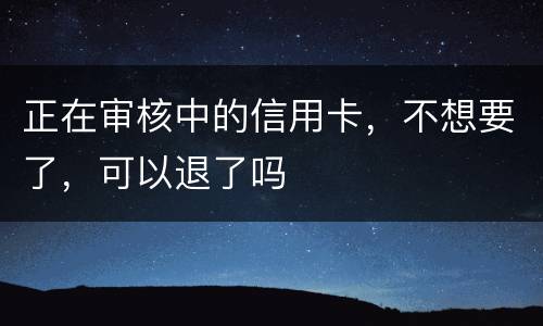 正在审核中的信用卡，不想要了，可以退了吗