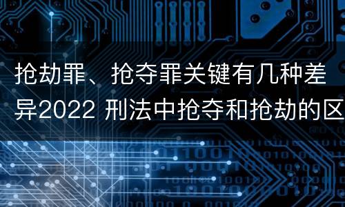 抢劫罪、抢夺罪关键有几种差异2022 刑法中抢夺和抢劫的区别