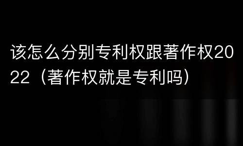 该怎么分别专利权跟著作权2022（著作权就是专利吗）