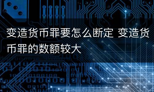 变造货币罪要怎么断定 变造货币罪的数额较大