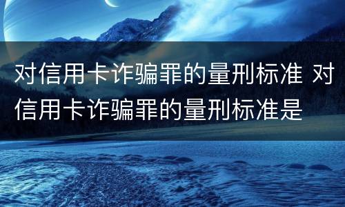 对信用卡诈骗罪的量刑标准 对信用卡诈骗罪的量刑标准是