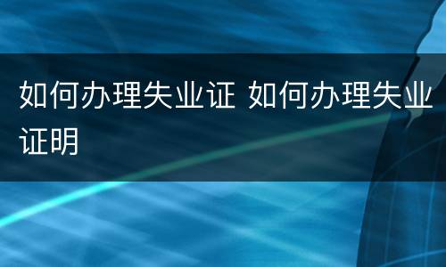如何办理失业证 如何办理失业证明