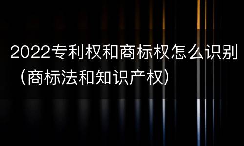 2022专利权和商标权怎么识别（商标法和知识产权）