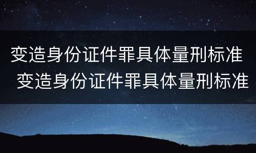 变造身份证件罪具体量刑标准 变造身份证件罪具体量刑标准是