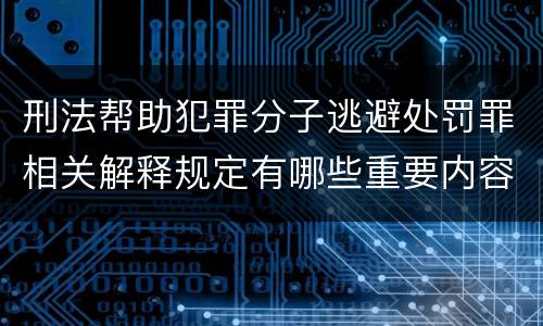 刑法帮助犯罪分子逃避处罚罪相关解释规定有哪些重要内容