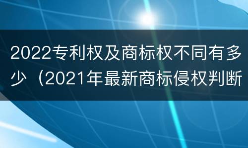 2022专利权及商标权不同有多少（2021年最新商标侵权判断标准）