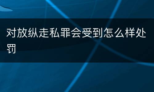 对放纵走私罪会受到怎么样处罚