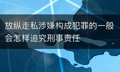 放纵走私涉嫌构成犯罪的一般会怎样追究刑事责任