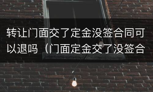转让门面交了定金没签合同可以退吗（门面定金交了没签合同能退吗）