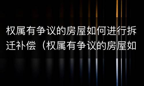 权属有争议的房屋如何进行拆迁补偿（权属有争议的房屋如何进行拆迁补偿协议）