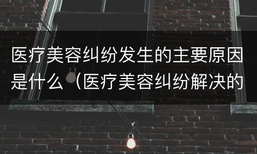医疗美容纠纷发生的主要原因是什么（医疗美容纠纷解决的主要途径）