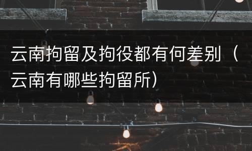 云南拘留及拘役都有何差别（云南有哪些拘留所）