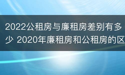 2022公租房与廉租房差别有多少 2020年廉租房和公租房的区别