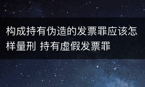 构成持有伪造的发票罪应该怎样量刑 持有虚假发票罪