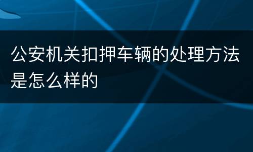 公安机关扣押车辆的处理方法是怎么样的