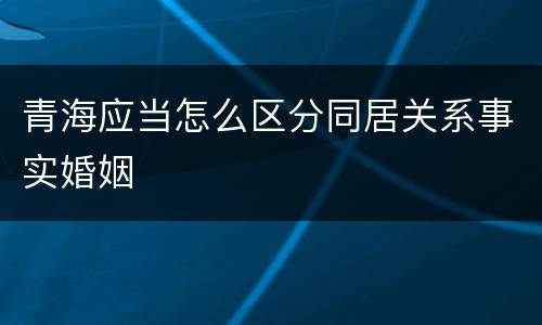 青海应当怎么区分同居关系事实婚姻