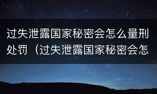 过失泄露国家秘密会怎么量刑处罚（过失泄露国家秘密会怎么量刑处罚）