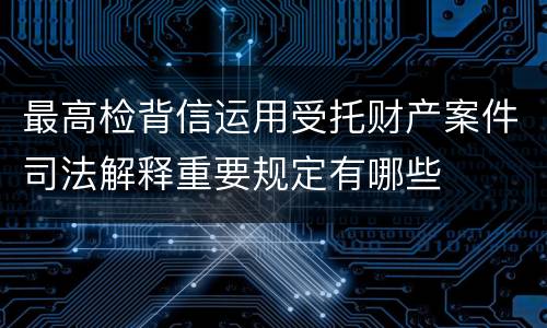 最高检背信运用受托财产案件司法解释重要规定有哪些