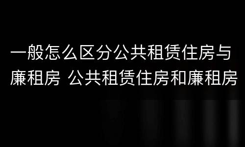 一般怎么区分公共租赁住房与廉租房 公共租赁住房和廉租房的区别